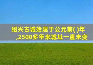 绍兴古城始建于公元前( )年,2500多年来城址一直未变